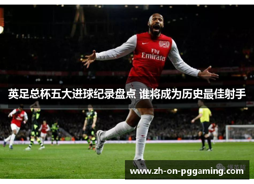英足总杯五大进球纪录盘点 谁将成为历史最佳射手