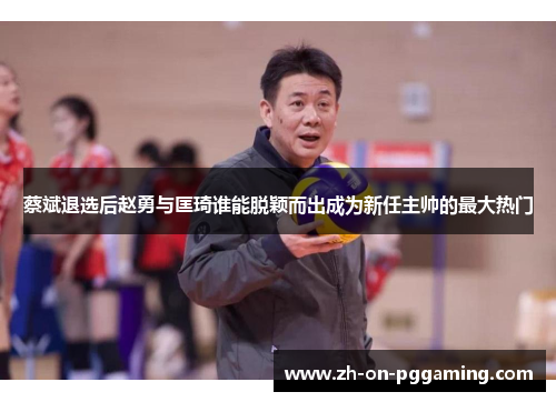 蔡斌退选后赵勇与匡琦谁能脱颖而出成为新任主帅的最大热门