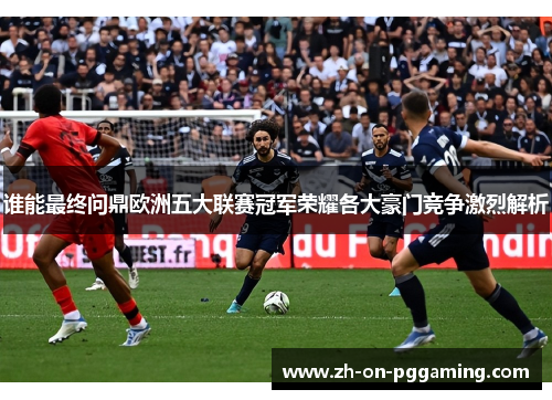 谁能最终问鼎欧洲五大联赛冠军荣耀各大豪门竞争激烈解析 谁能最终问鼎欧洲五大联赛冠军荣耀各大豪门竞争激烈解析