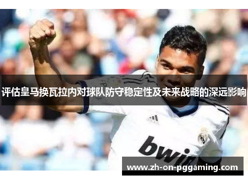评估皇马换瓦拉内对球队防守稳定性及未来战略的深远影响 评估皇马换瓦拉内对球队防守稳定性及未来战略的深远影响