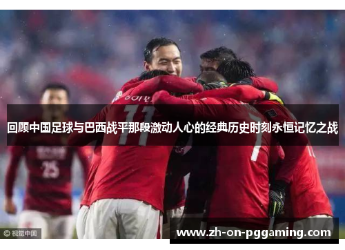 回顾中国足球与巴西战平那段激动人心的经典历史时刻永恒记忆之战 回顾中国足球与巴西战平那段激动人心的经典历史时刻永恒记忆之战