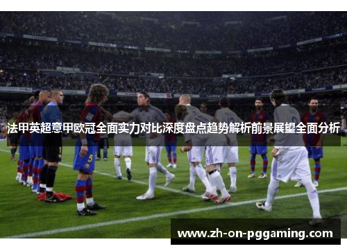 法甲英超意甲欧冠全面实力对比深度盘点趋势解析前景展望全面分析