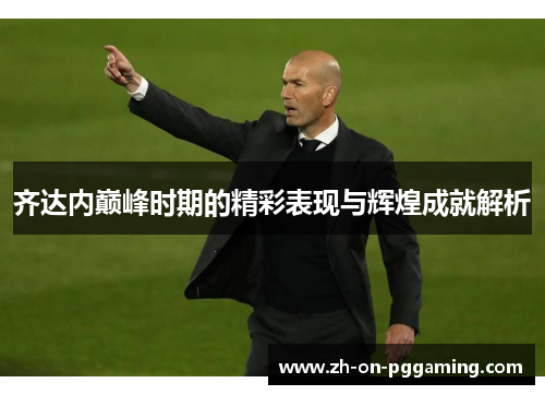 齐达内巅峰时期的精彩表现与辉煌成就解析 齐达内巅峰时期的精彩表现与辉煌成就解析
