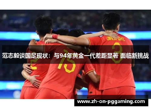 范志毅谈国足现状：与94年黄金一代差距显著 面临新挑战