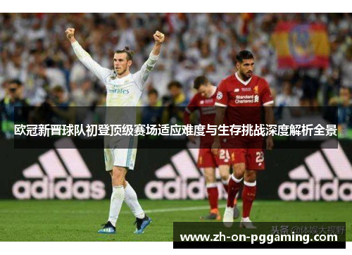 欧冠新晋球队初登顶级赛场适应难度与生存挑战深度解析全景