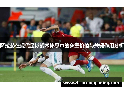 萨拉赫在现代足球战术体系中的多重价值与关键作用分析