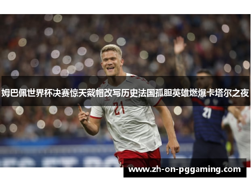 姆巴佩世界杯决赛惊天戴帽改写历史法国孤胆英雄燃爆卡塔尔之夜