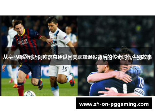 从皇马锋霸到迈阿密落幕伊瓜因美职联退役背后的传奇时代告别故事